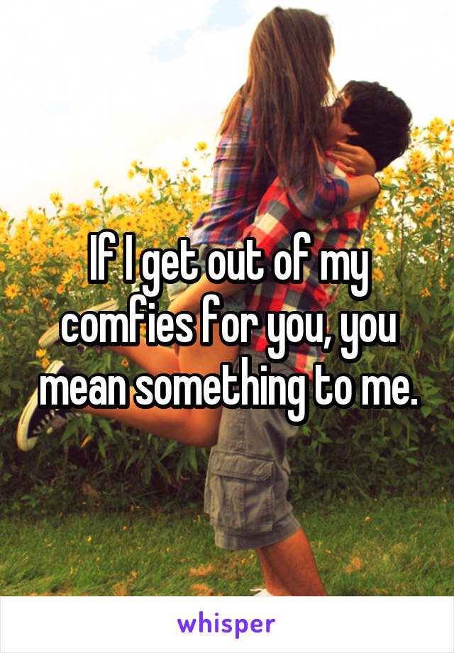 If I get out of my comfies for you, you mean something to me.