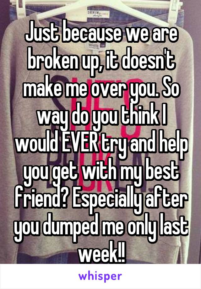 Just because we are broken up, it doesn't make me over you. So way do you think I would EVER try and help you get with my best friend? Especially after you dumped me only last week!!