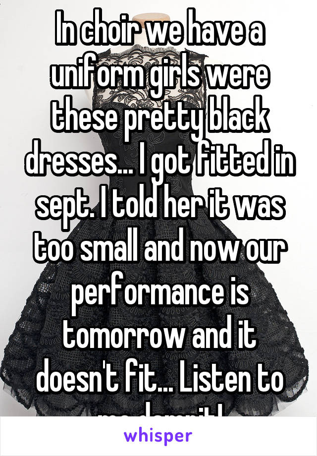 In choir we have a uniform girls were these pretty black dresses... I got fitted in sept. I told her it was too small and now our performance is tomorrow and it doesn't fit... Listen to me damnit!