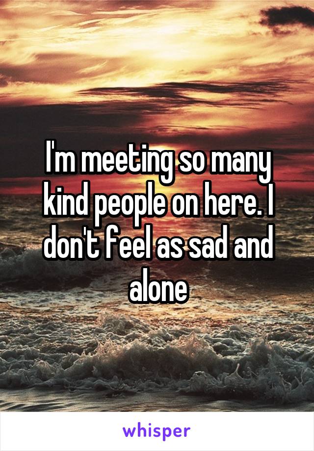 I'm meeting so many kind people on here. I don't feel as sad and alone