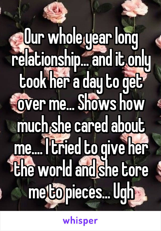 Our whole year long relationship... and it only took her a day to get over me... Shows how much she cared about me.... I tried to give her the world and she tore me to pieces... Ugh