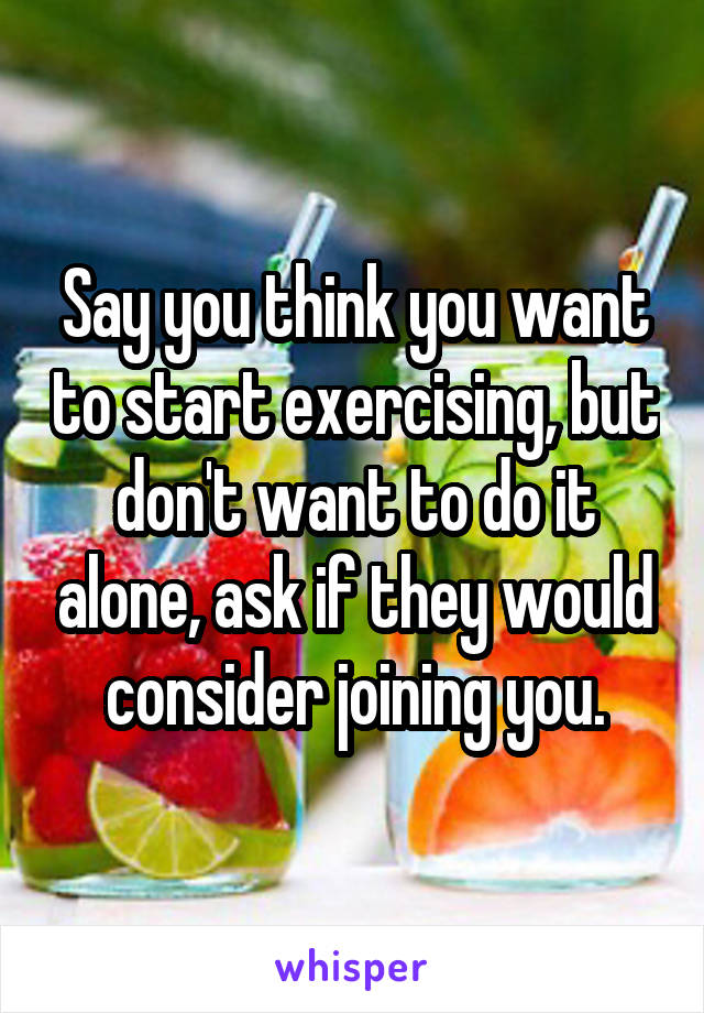 Say you think you want to start exercising, but don't want to do it alone, ask if they would consider joining you.