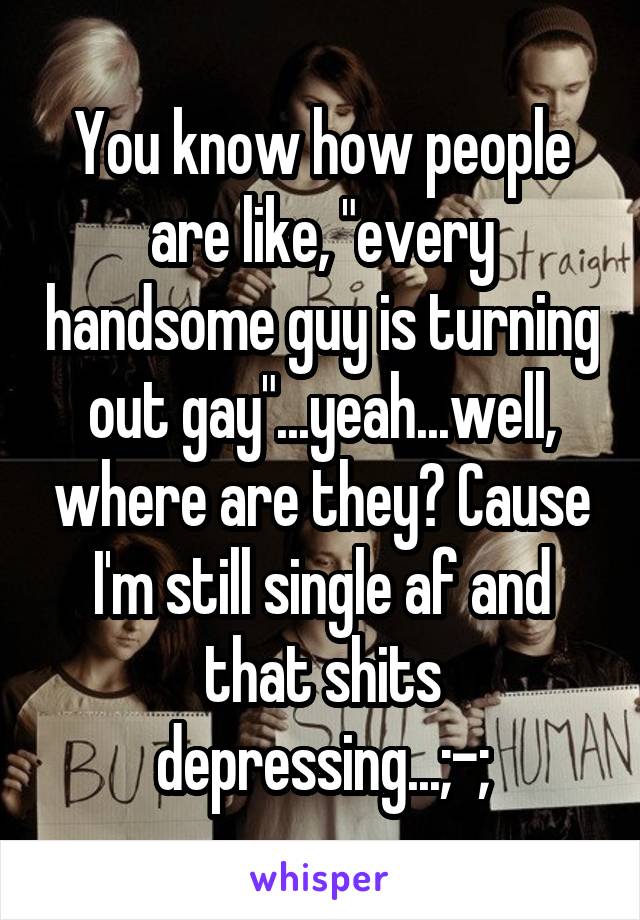 You know how people are like, "every handsome guy is turning out gay"...yeah...well, where are they? Cause I'm still single af and that shits depressing...;-;