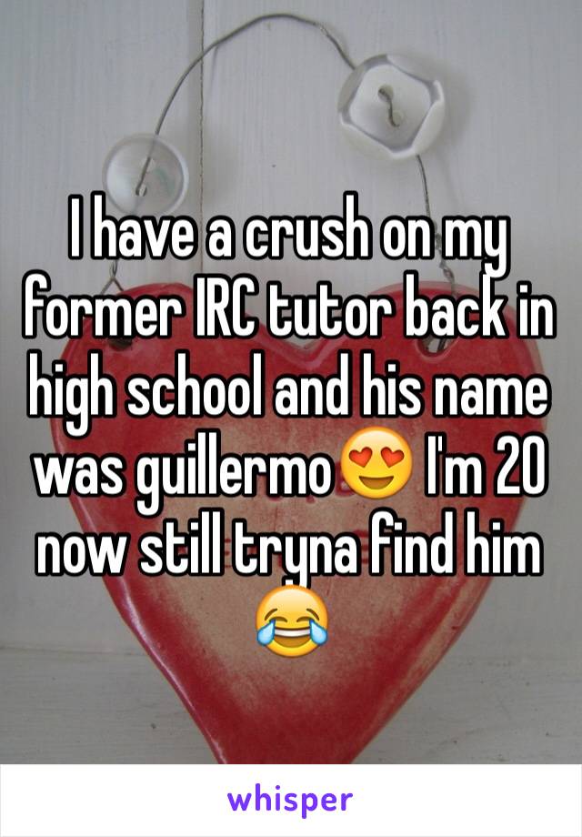 I have a crush on my former IRC tutor back in high school and his name was guillermo😍 I'm 20 now still tryna find him 😂