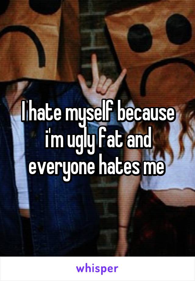 I hate myself because i'm ugly fat and everyone hates me 