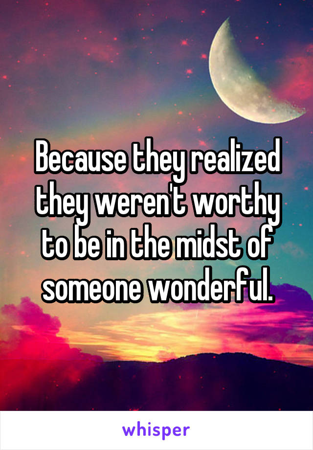 Because they realized they weren't worthy to be in the midst of someone wonderful.