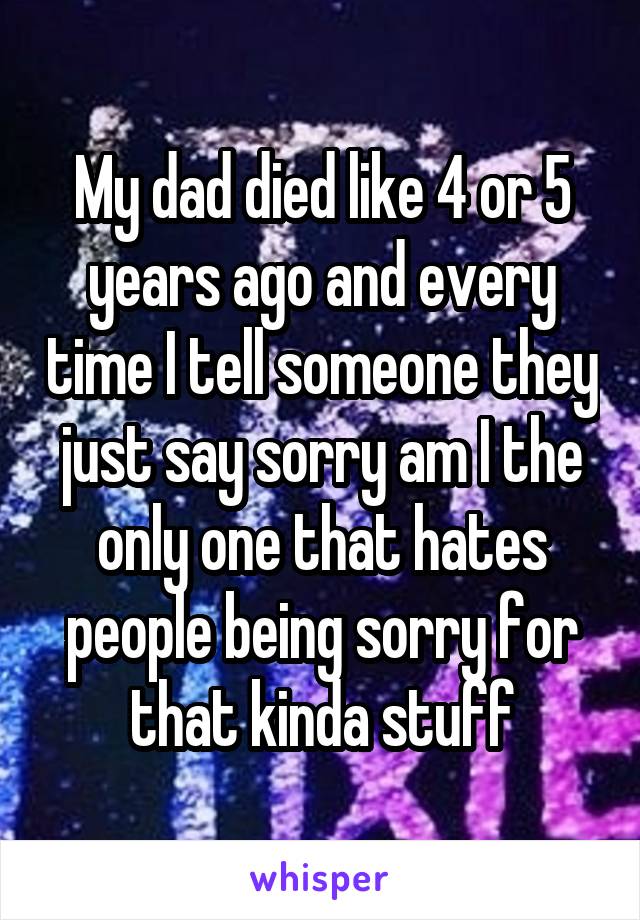 My dad died like 4 or 5 years ago and every time I tell someone they just say sorry am I the only one that hates people being sorry for that kinda stuff