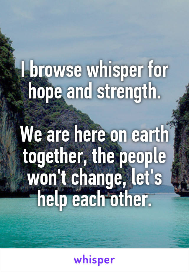 I browse whisper for hope and strength.

We are here on earth together, the people won't change, let's help each other.