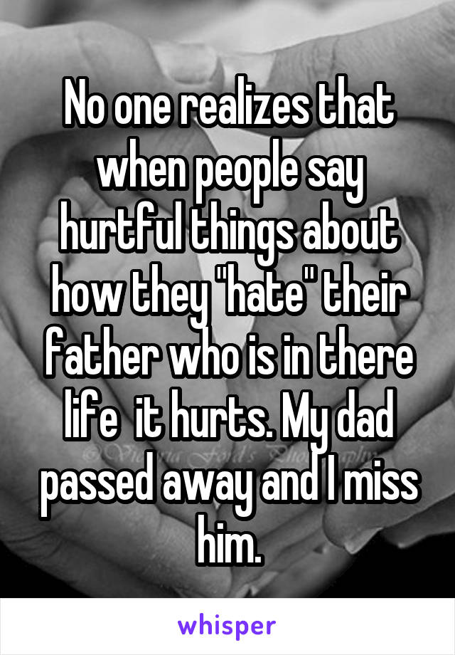 No one realizes that when people say hurtful things about how they "hate" their father who is in there life  it hurts. My dad passed away and I miss him.