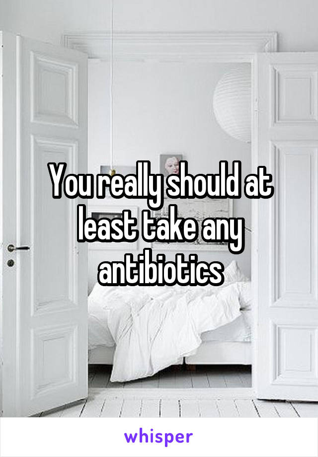 You really should at least take any antibiotics