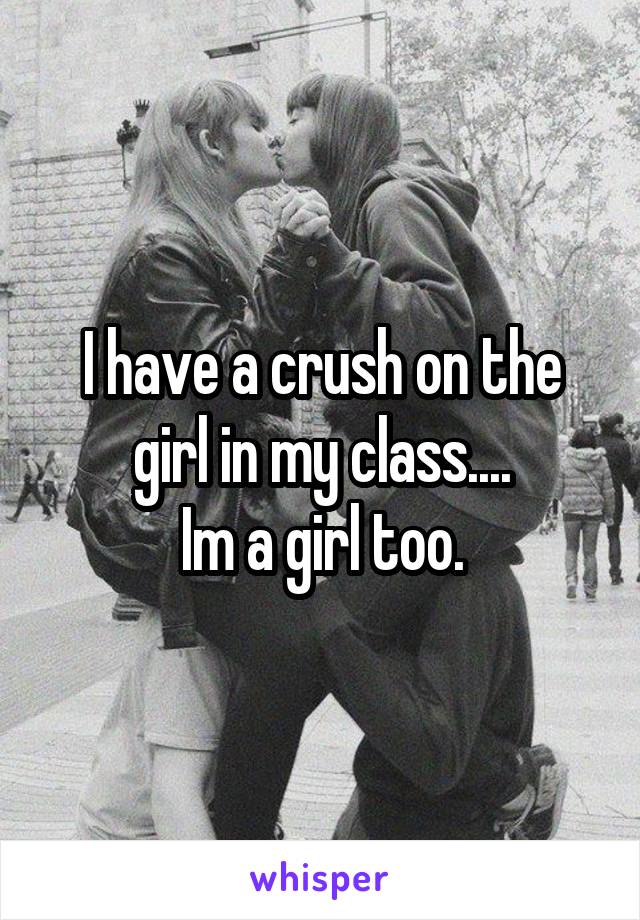 I have a crush on the girl in my class....
Im a girl too.