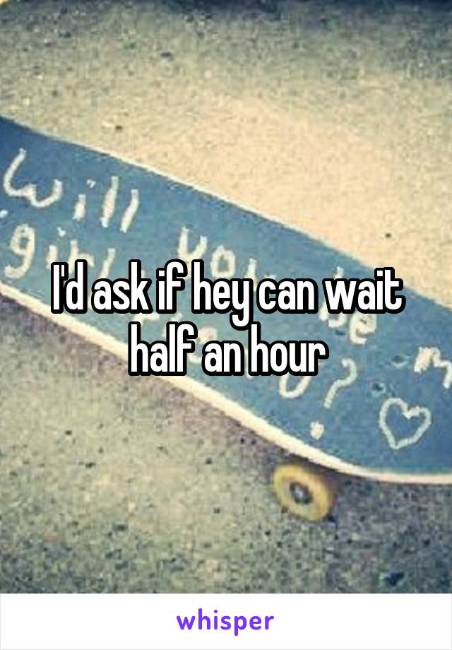 I'd ask if hey can wait half an hour