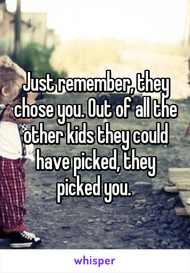 Just remember, they chose you. Out of all the other kids they could have picked, they picked you. 