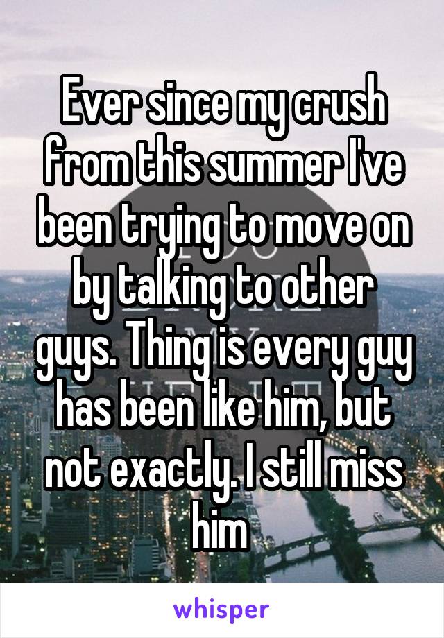 Ever since my crush from this summer I've been trying to move on by talking to other guys. Thing is every guy has been like him, but not exactly. I still miss him 