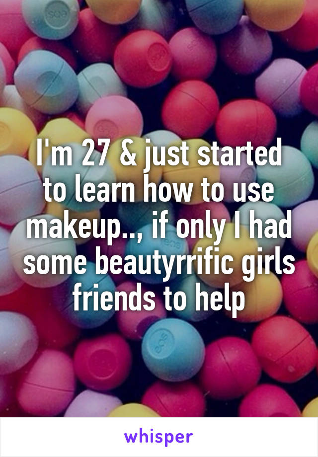 I'm 27 & just started to learn how to use makeup.., if only I had some beautyrrific girls friends to help