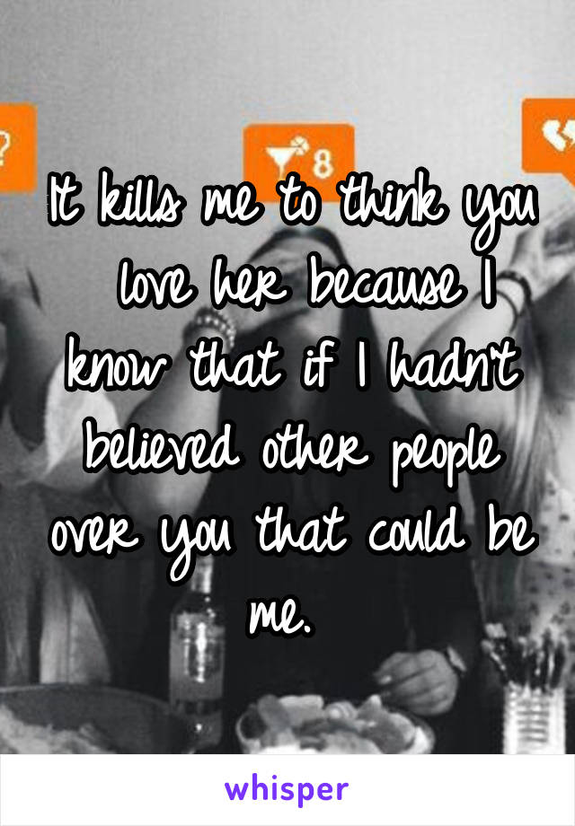 It kills me to think you  love her because I know that if I hadn't believed other people over you that could be me. 