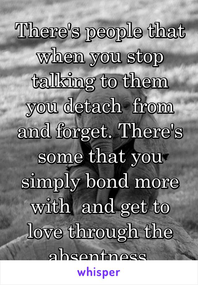 There's people that when you stop talking to them you detach  from and forget. There's some that you simply bond more with  and get to love through the absentness.