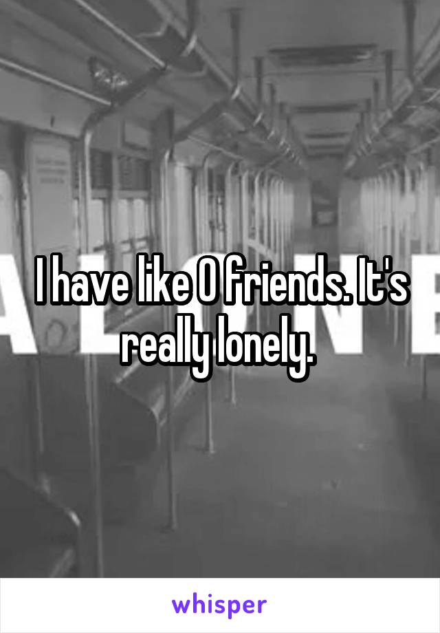 I have like 0 friends. It's really lonely. 