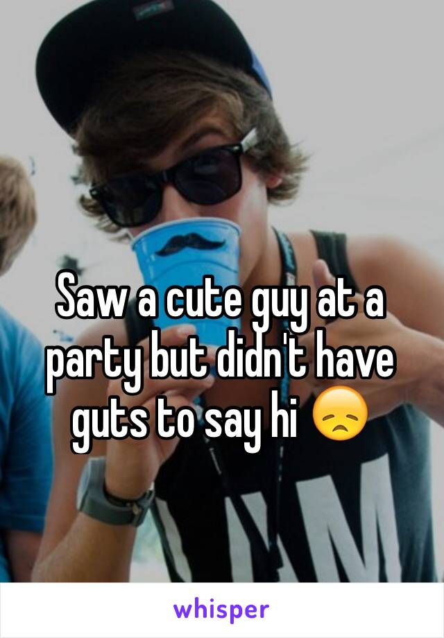 Saw a cute guy at a party but didn't have guts to say hi 😞