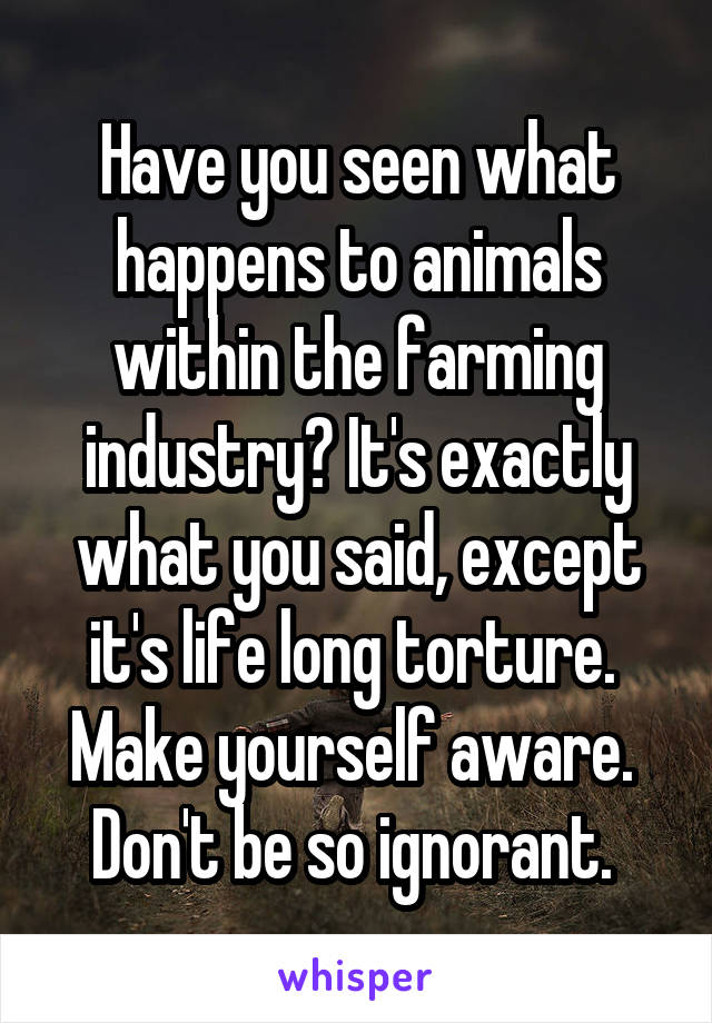 Have you seen what happens to animals within the farming industry? It's exactly what you said, except it's life long torture. 
Make yourself aware. 
Don't be so ignorant. 