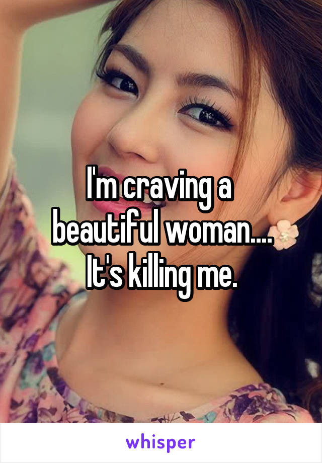 I'm craving a 
beautiful woman....
It's killing me.