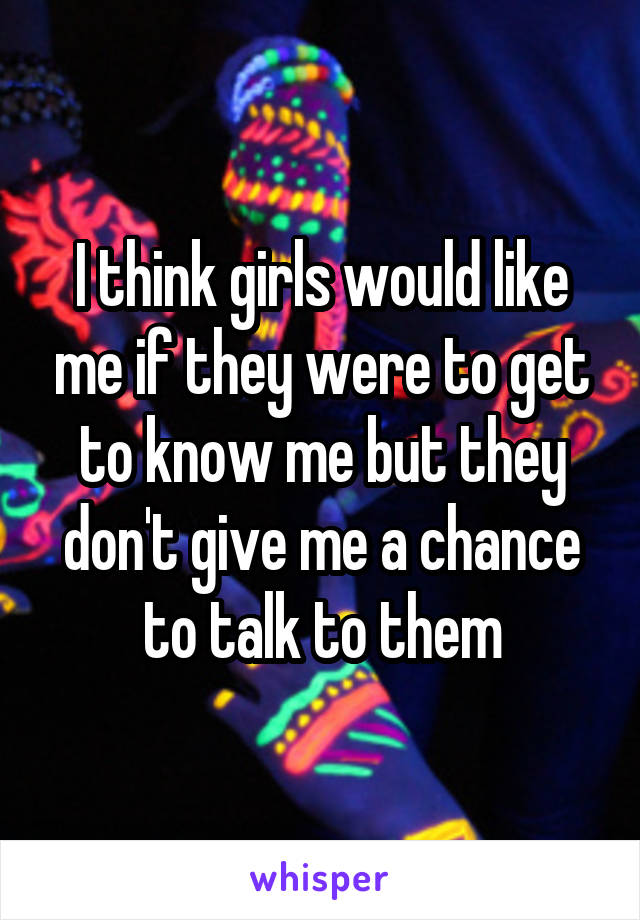 I think girls would like me if they were to get to know me but they don't give me a chance to talk to them