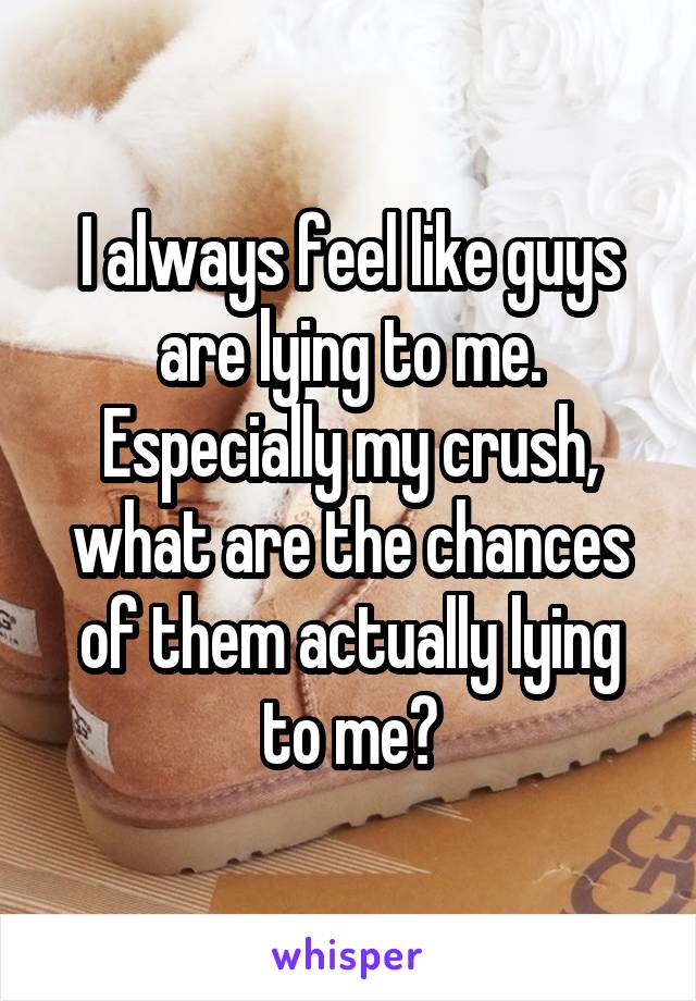 I always feel like guys are lying to me. Especially my crush, what are the chances of them actually lying to me?