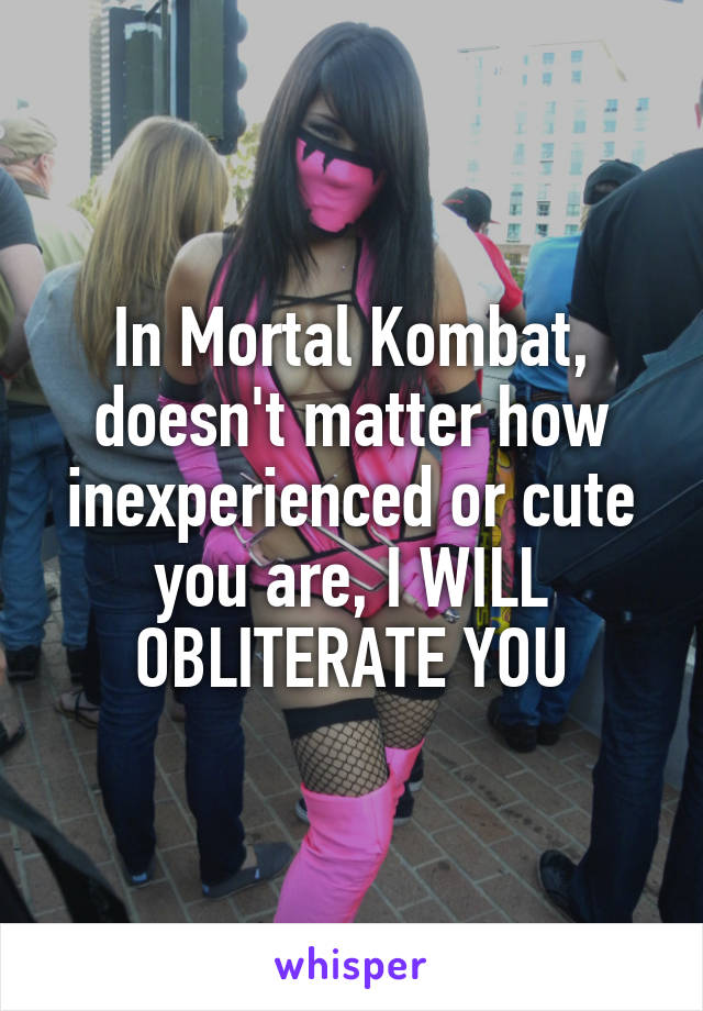 In Mortal Kombat, doesn't matter how inexperienced or cute you are, I WILL OBLITERATE YOU