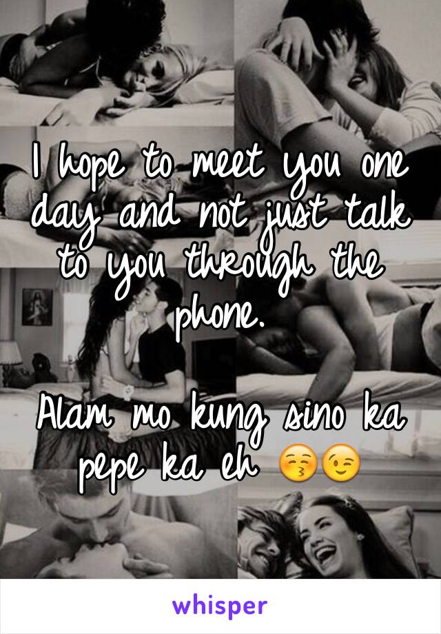 I hope to meet you one day and not just talk to you through the phone. 

Alam mo kung sino ka pepe ka eh 😚😉