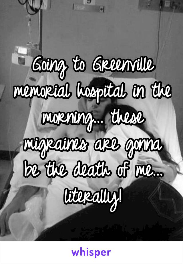 Going to Greenville memorial hospital in the morning... these migraines are gonna be the death of me... literally!