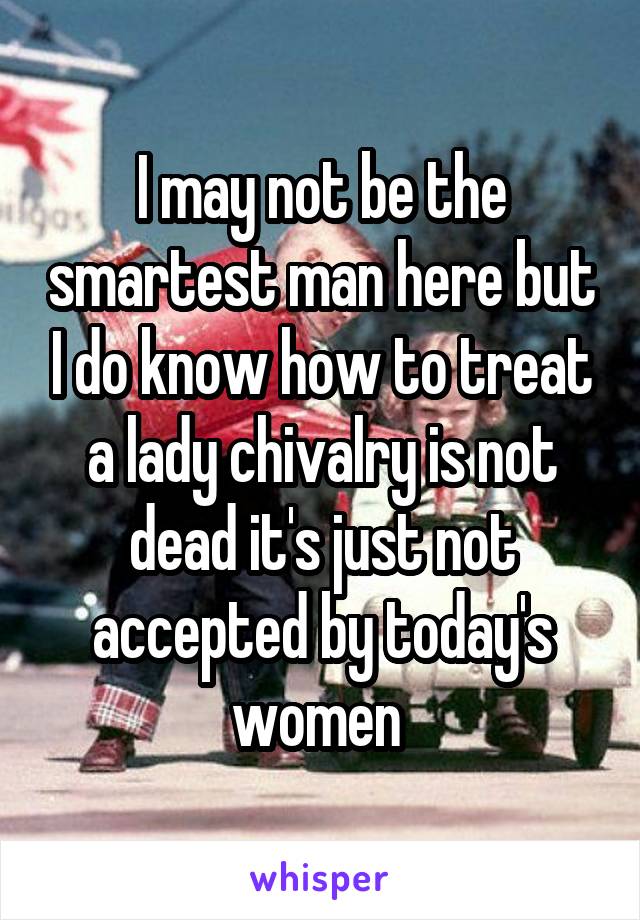 I may not be the smartest man here but I do know how to treat a lady chivalry is not dead it's just not accepted by today's women 