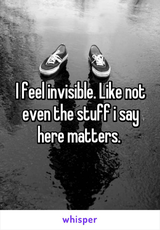 I feel invisible. Like not even the stuff i say here matters. 