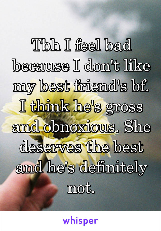 Tbh I feel bad because I don't like my best friend's bf. I think he's gross and obnoxious. She deserves the best and he's definitely not.