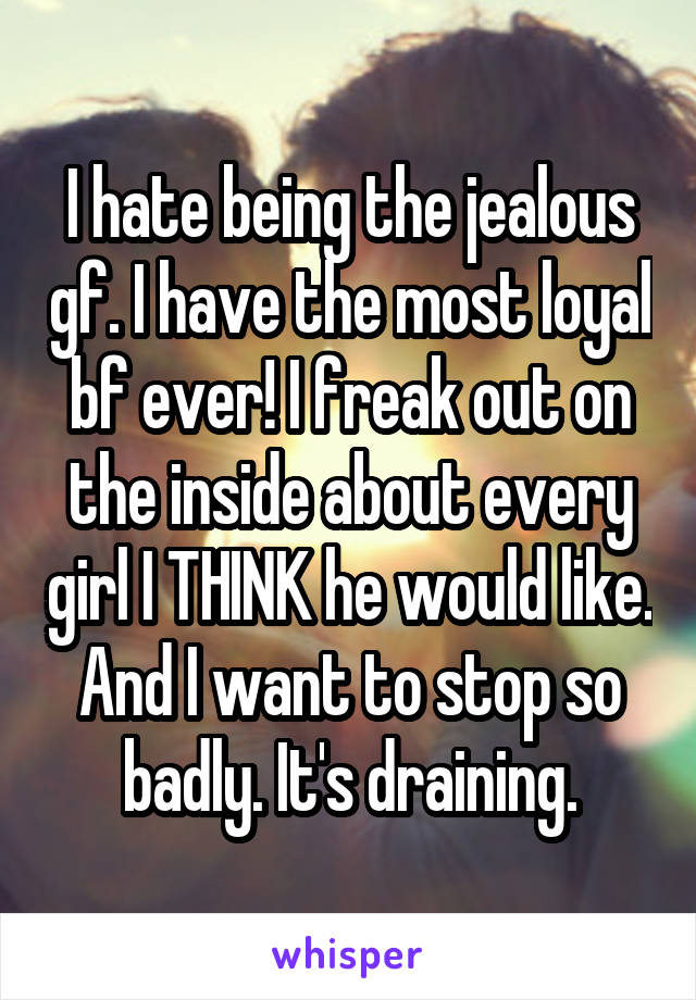 I hate being the jealous gf. I have the most loyal bf ever! I freak out on the inside about every girl I THINK he would like. And I want to stop so badly. It's draining.