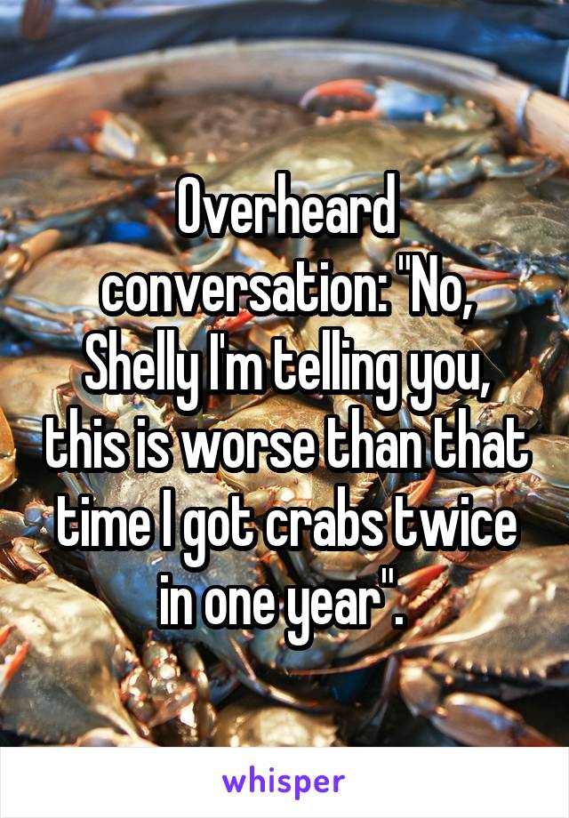 Overheard conversation: "No, Shelly I'm telling you, this is worse than that time I got crabs twice in one year". 