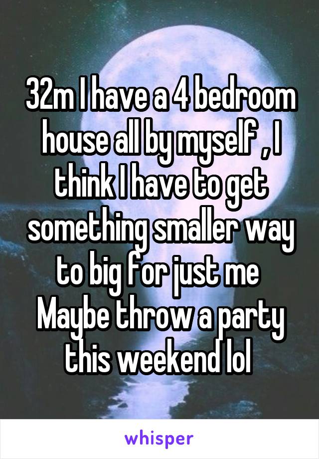 32m I have a 4 bedroom house all by myself , I think I have to get something smaller way to big for just me 
Maybe throw a party this weekend lol 