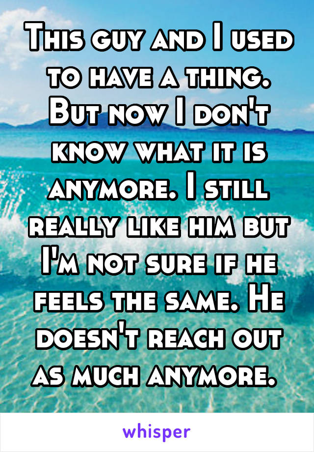 This guy and I used to have a thing. But now I don't know what it is anymore. I still really like him but I'm not sure if he feels the same. He doesn't reach out as much anymore. 
