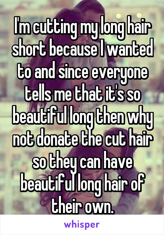 I'm cutting my long hair short because I wanted to and since everyone tells me that it's so beautiful long then why not donate the cut hair so they can have beautiful long hair of their own.