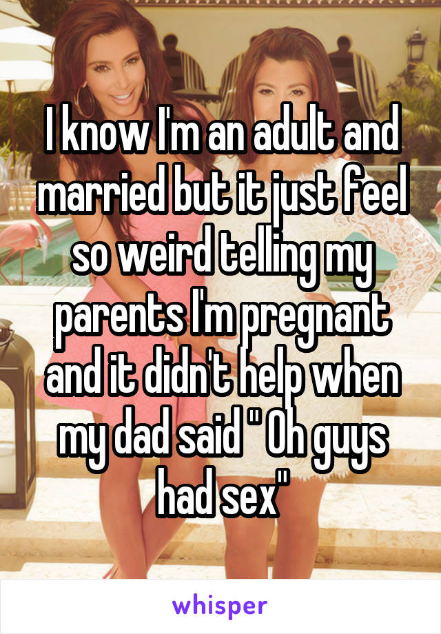 I know I'm an adult and married but it just feel so weird telling my parents I'm pregnant and it didn't help when my dad said " Oh guys had sex"