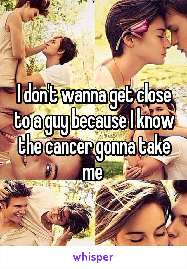 I don't wanna get close to a guy because I know the cancer gonna take me 