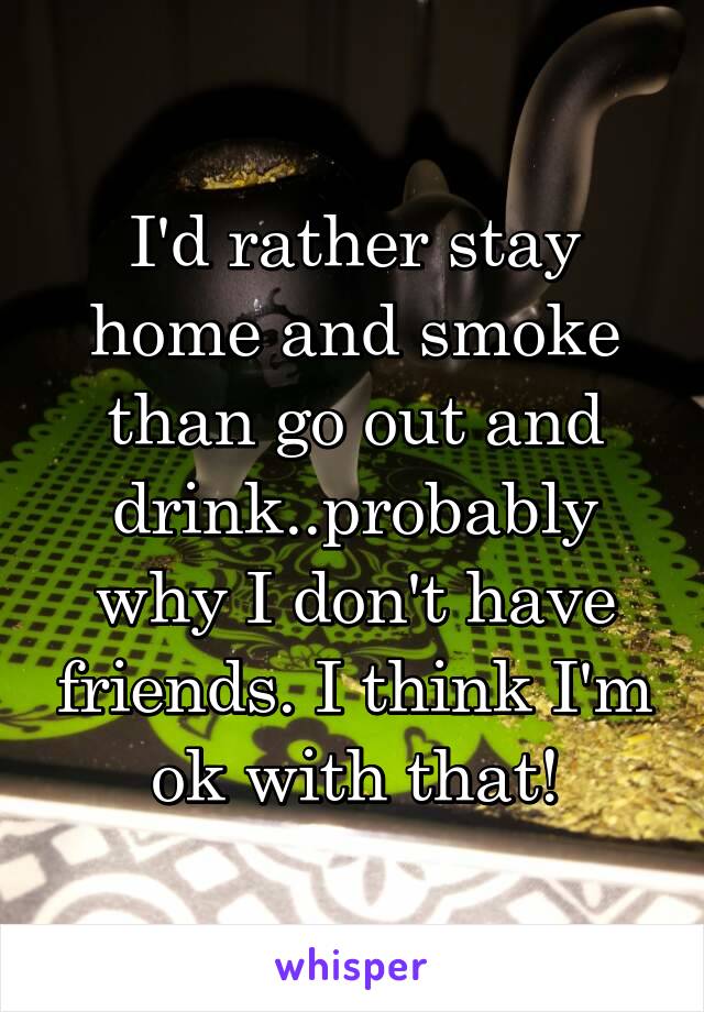 I'd rather stay home and smoke than go out and drink..probably why I don't have friends. I think I'm ok with that!