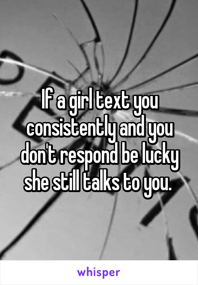 If a girl text you consistently and you don't respond be lucky she still talks to you. 