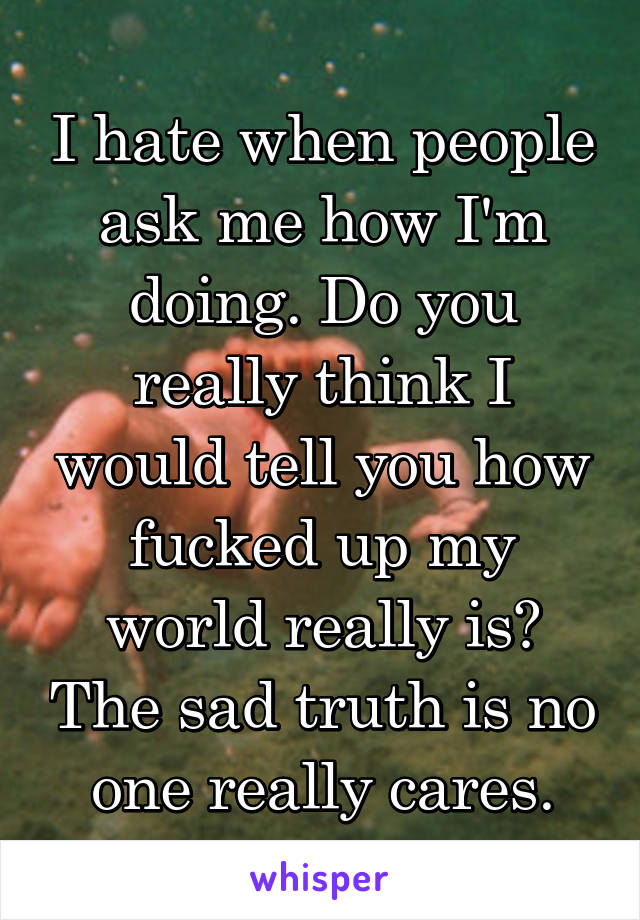 I hate when people ask me how I'm doing. Do you really think I would tell you how fucked up my world really is? The sad truth is no one really cares.