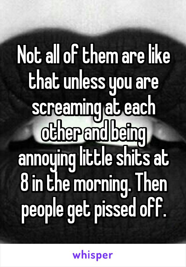 Not all of them are like that unless you are screaming at each other and being annoying little shits at 8 in the morning. Then people get pissed off.