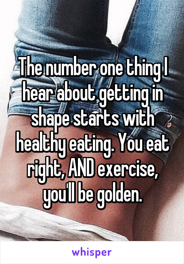 The number one thing I hear about getting in shape starts with healthy eating. You eat right, AND exercise, you'll be golden.