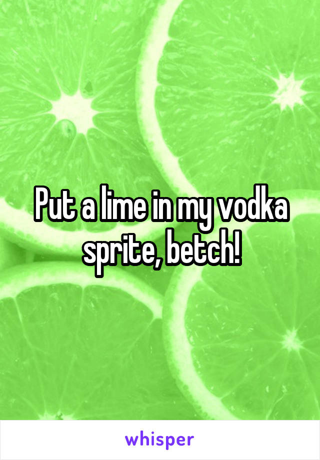 Put a lime in my vodka sprite, betch!