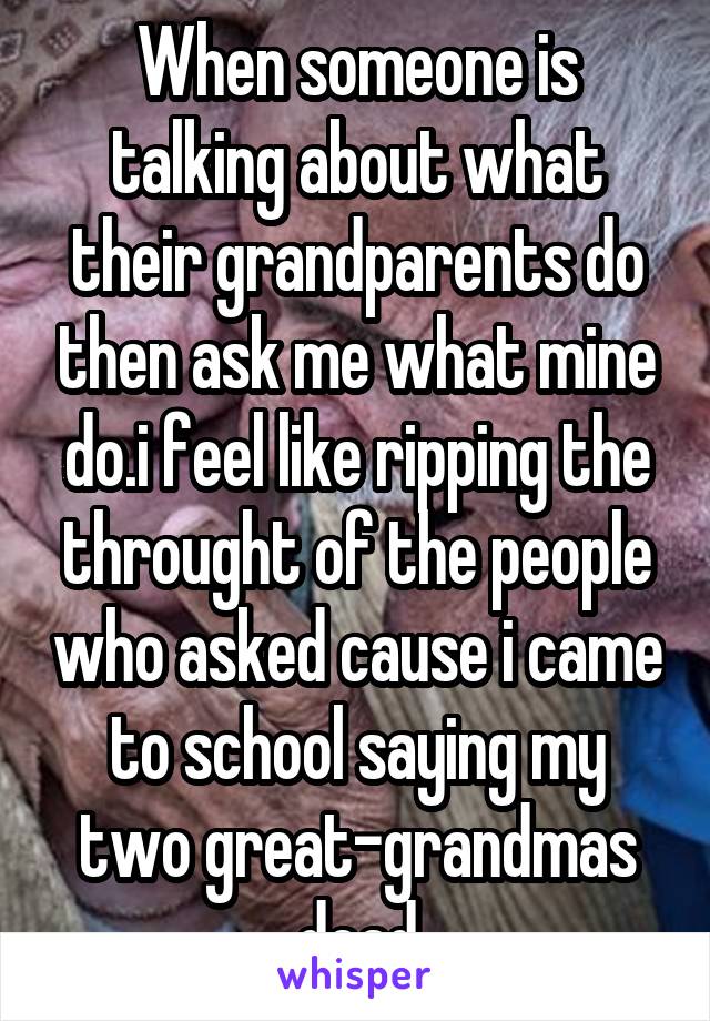 When someone is talking about what their grandparents do then ask me what mine do.i feel like ripping the throught of the people who asked cause i came to school saying my two great-grandmas dead