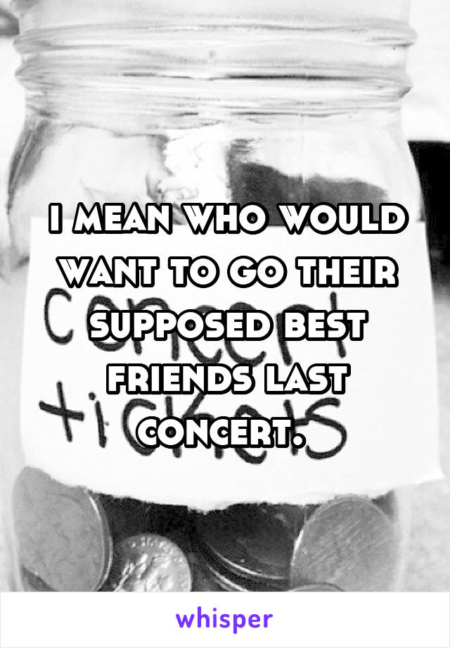 i mean who would want to go their supposed best friends last concert. 