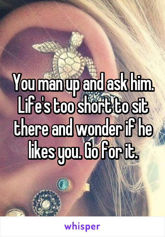 You man up and ask him. Life's too short to sit there and wonder if he likes you. Go for it.