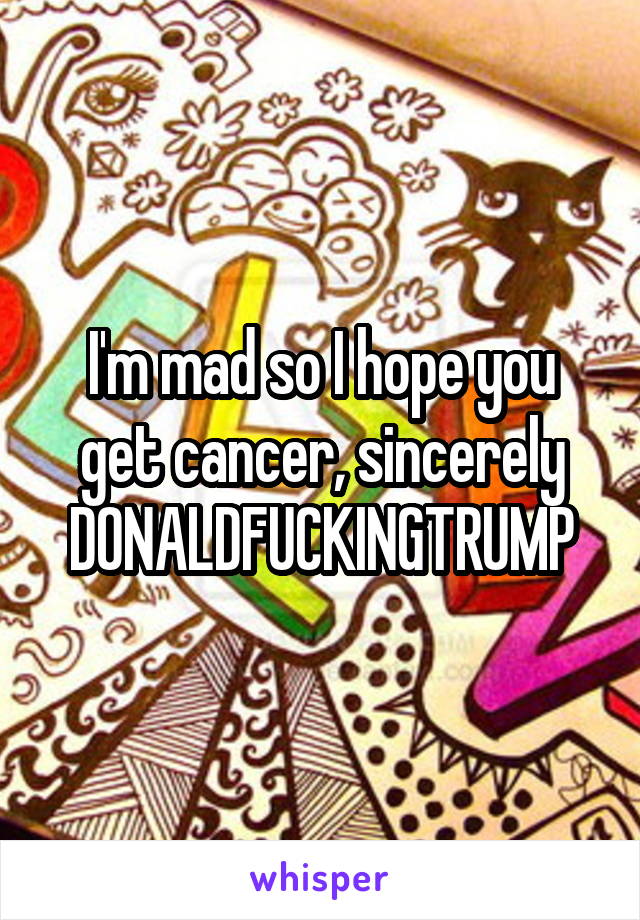 I'm mad so I hope you get cancer, sincerely DONALDFUCKINGTRUMP